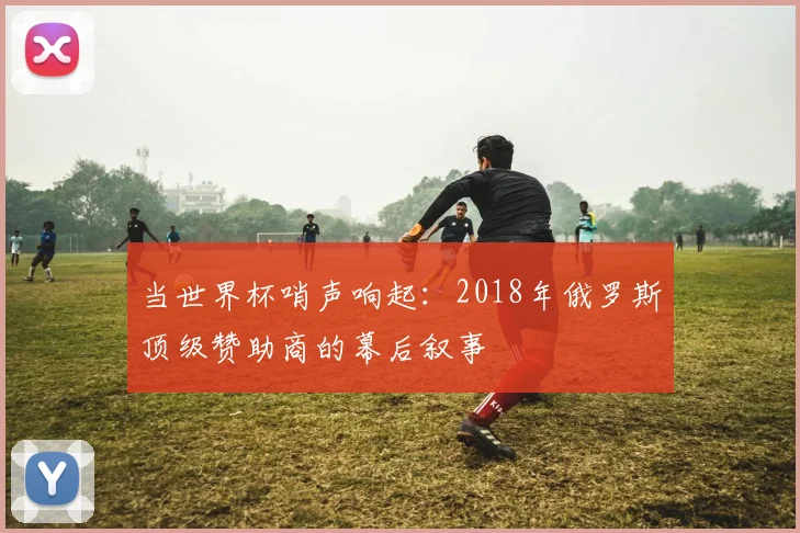 当世界杯哨声响起：2018年俄罗斯顶级赞助商的幕后叙事
