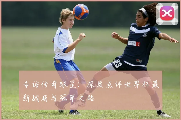 专访传奇球星：深度点评世界杯最新战局与冠军之路