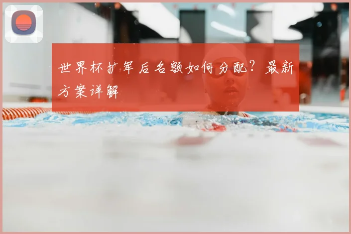 世界杯扩军后名额如何分配？最新方案详解