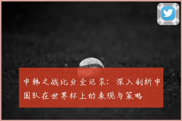 中韩之战比分全记录：深入剖析中国队在世界杯上的表现与策略