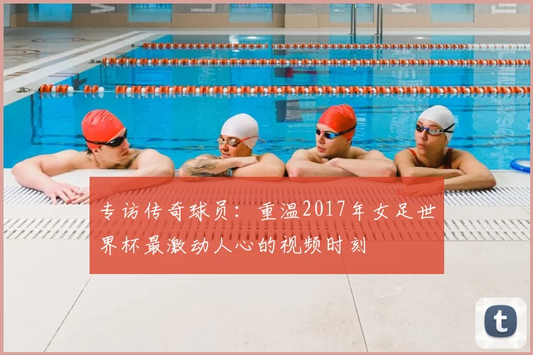 专访传奇球员：重温2017年女足世界杯最激动人心的视频时刻