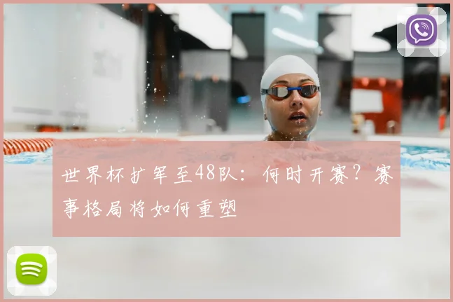 世界杯扩军至48队：何时开赛？赛事格局将如何重塑