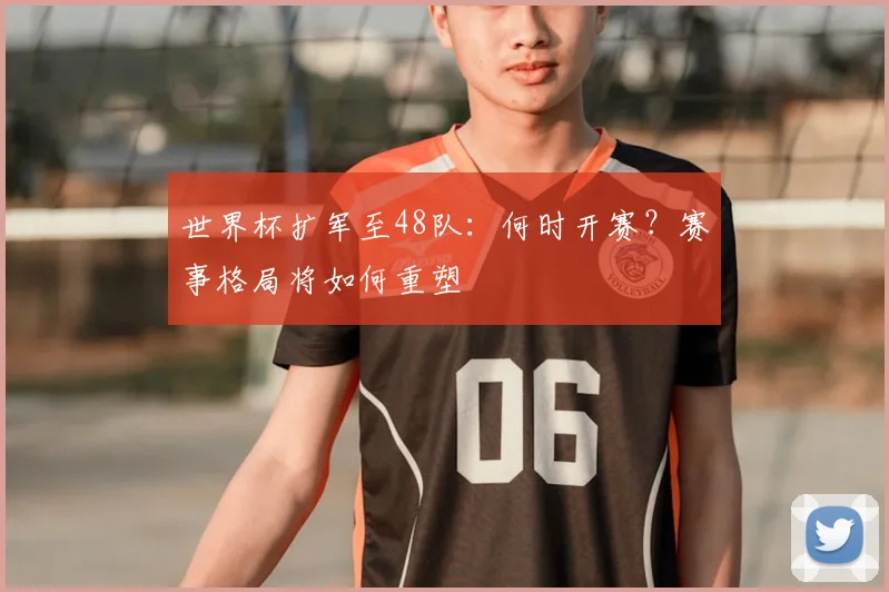 世界杯扩军至48队：何时开赛？赛事格局将如何重塑