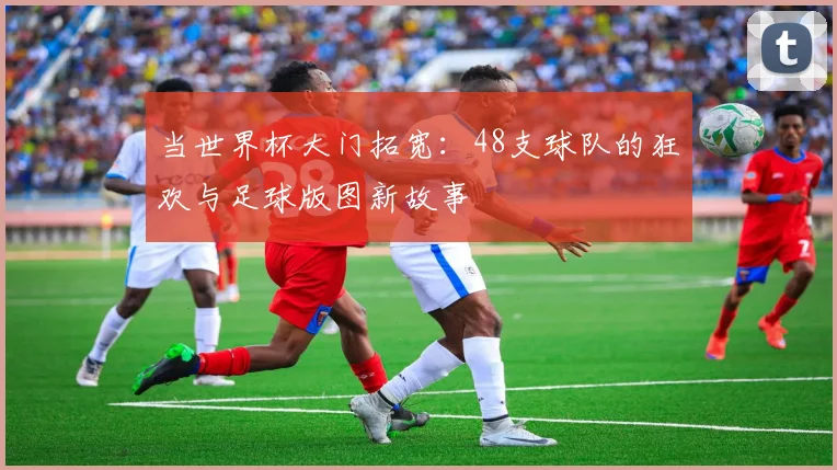 当世界杯大门拓宽：48支球队的狂欢与足球版图新故事