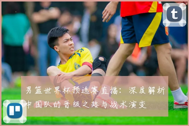 男篮世界杯预选赛直播：深度解析中国队的晋级之路与战术演变