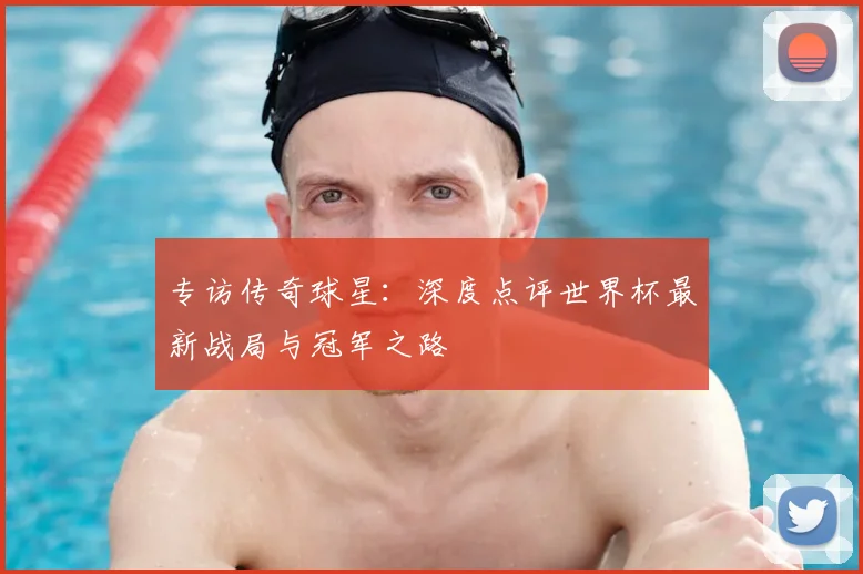 专访传奇球星:深度点评世界杯最新战局与冠军之路
