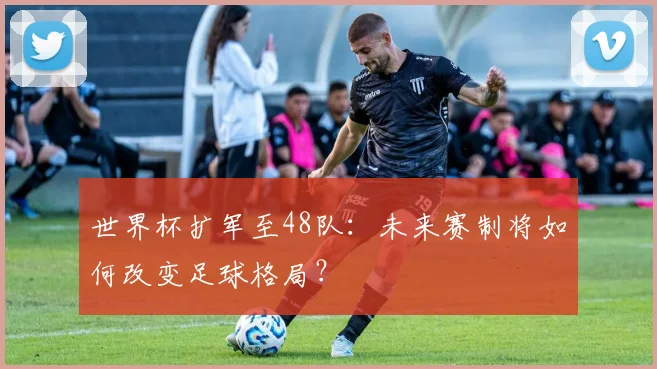 世界杯扩军至48队：未来赛制将如何改变足球格局？