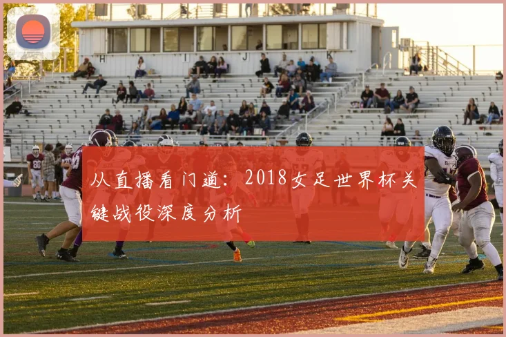 从直播看门道：2018女足世界杯关键战役深度分析