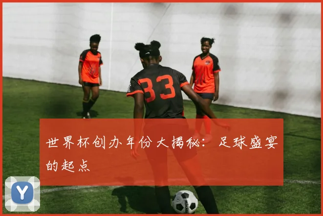 世界杯创办年份大揭秘：足球盛宴的起点