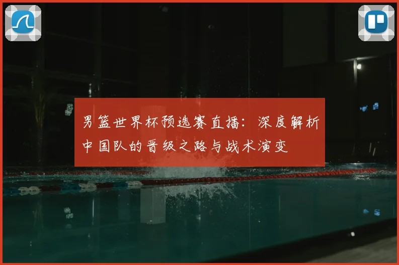 男篮世界杯预选赛直播：深度解析中国队的晋级之路与战术演变