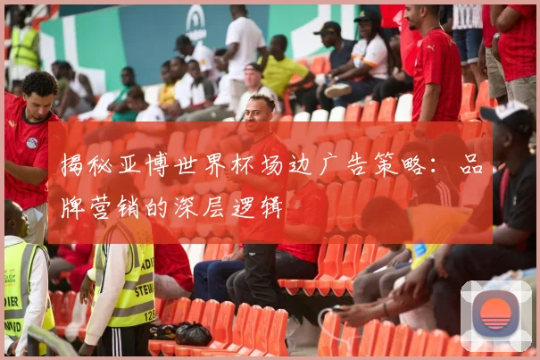 揭秘亚博世界杯场边广告策略:品牌营销的深层逻辑