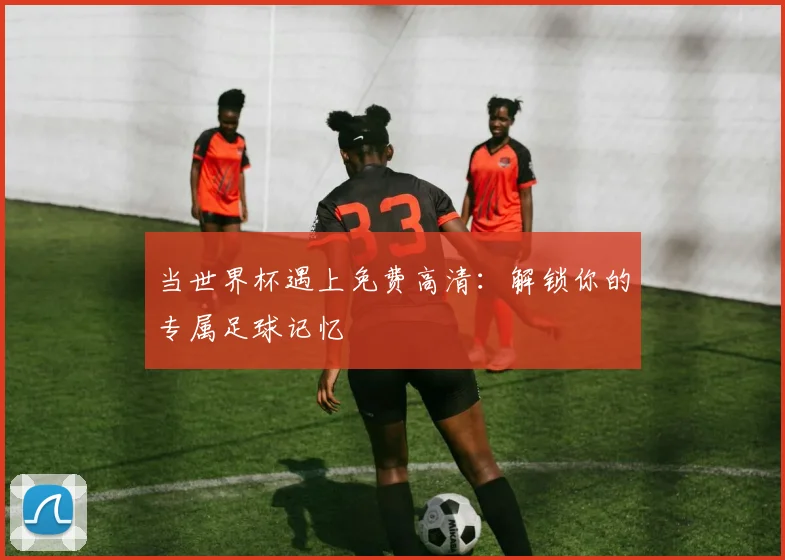 当世界杯遇上免费高清：解锁你的专属足球记忆