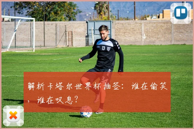 解析卡塔尔世界杯抽签：谁在偷笑，谁在叹息？