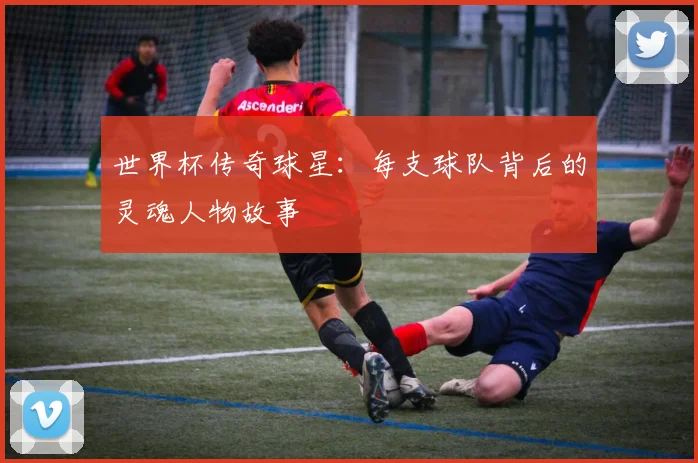 世界杯传奇球星：每支球队背后的灵魂人物故事