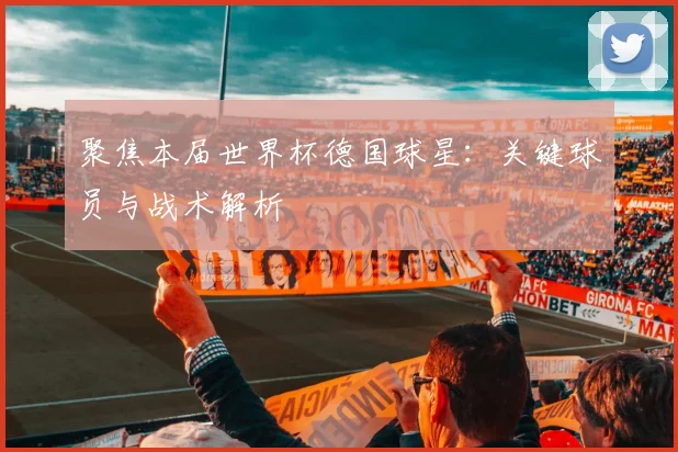 聚焦本届世界杯德国球星：关键球员与战术解析