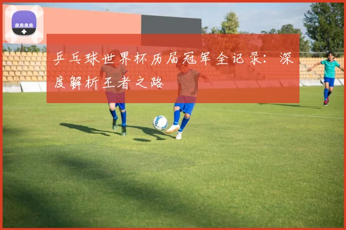乒乓球世界杯历届冠军全记录：深度解析王者之路