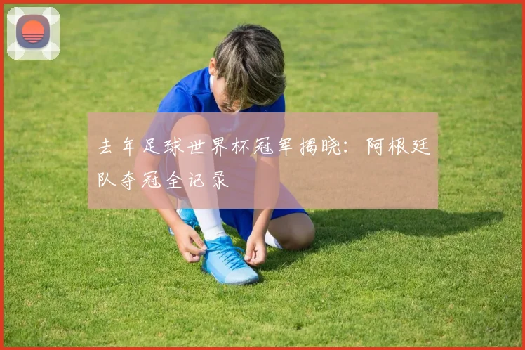 去年足球世界杯冠军揭晓：阿根廷队夺冠全记录