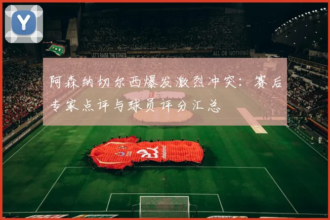 阿森纳切尔西爆发激烈冲突：赛后专家点评与球员评分汇总
