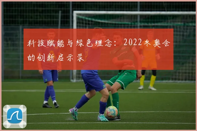 科技赋能与绿色理念：2022冬奥会的创新启示录